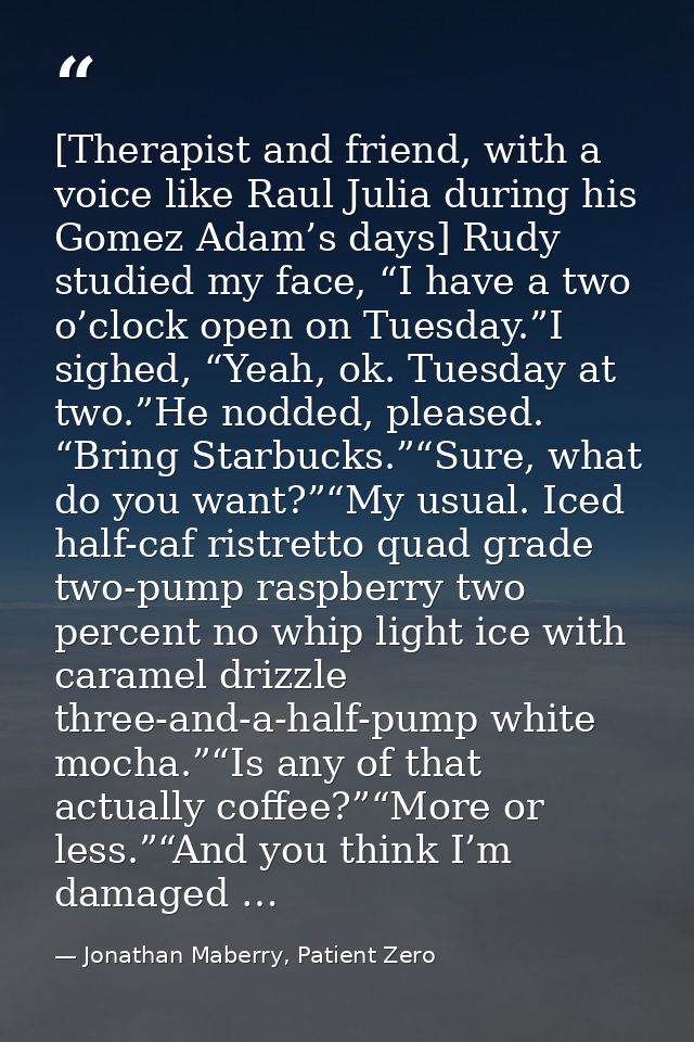 [Therapist and friend, with a voice like Raul Julia during his Gomez Adam’s days] Rudy studied my face, “I have a two o’ — Jonathan Maberry, Patient Zero