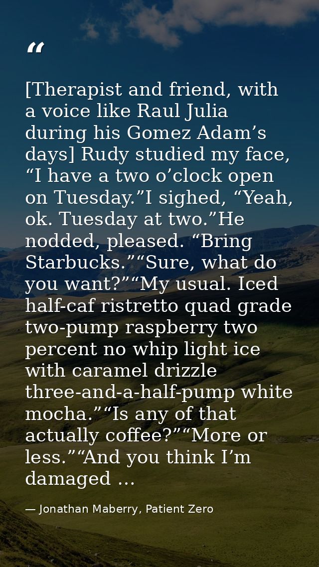 [Therapist and friend, with a voice like Raul Julia during his Gomez Adam’s days] Rudy studied my face, “I have a two o’ — Jonathan Maberry, Patient Zero