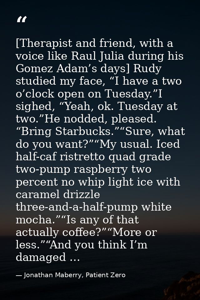 [Therapist and friend, with a voice like Raul Julia during his Gomez Adam’s days] Rudy studied my face, “I have a two o’ — Jonathan Maberry, Patient Zero