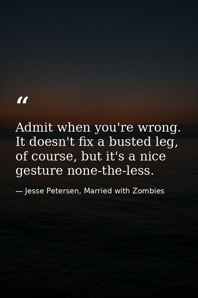 Admit when you're wrong. It doesn't fix a busted leg, of course, but it's a nice gesture none-the-less. — Jesse Petersen, Married with Zombies