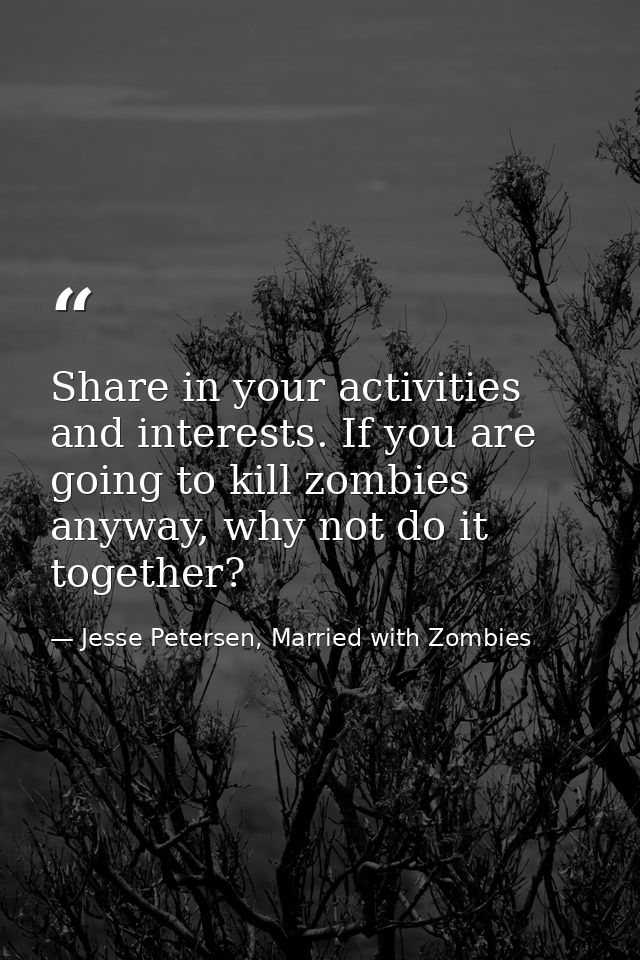 Share in your activities and interests. If you are going to kill zombies anyway, why not do it together? — Jesse Petersen, Married with Zombies