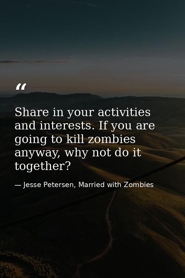Share in your activities and interests. If you are going to kill zombies anyway, why not do it together? — Jesse Petersen, Married with Zombies
