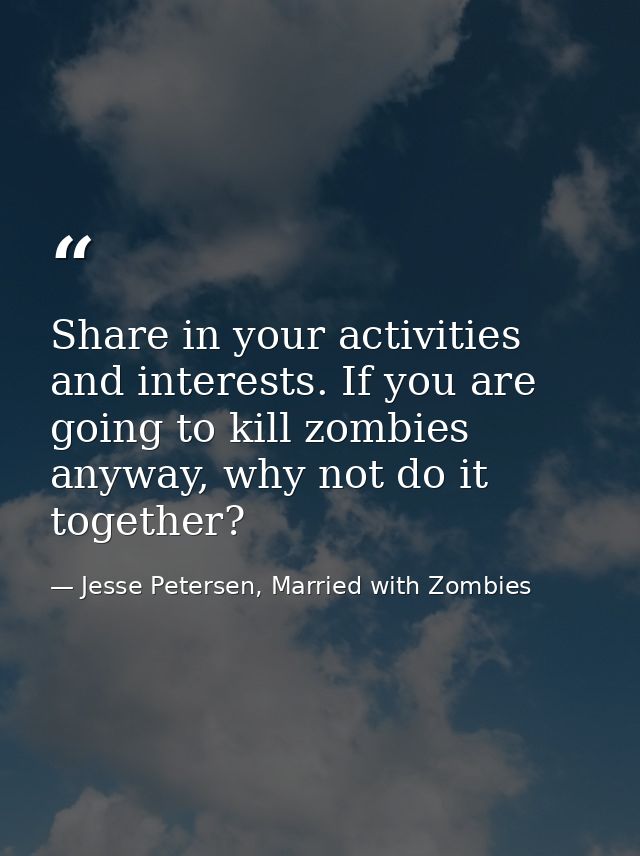 Share in your activities and interests. If you are going to kill zombies anyway, why not do it together? — Jesse Petersen, Married with Zombies