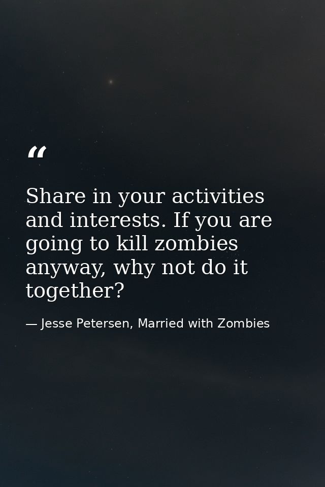 Share in your activities and interests. If you are going to kill zombies anyway, why not do it together? — Jesse Petersen, Married with Zombies