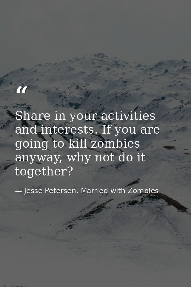 Share in your activities and interests. If you are going to kill zombies anyway, why not do it together? — Jesse Petersen, Married with Zombies