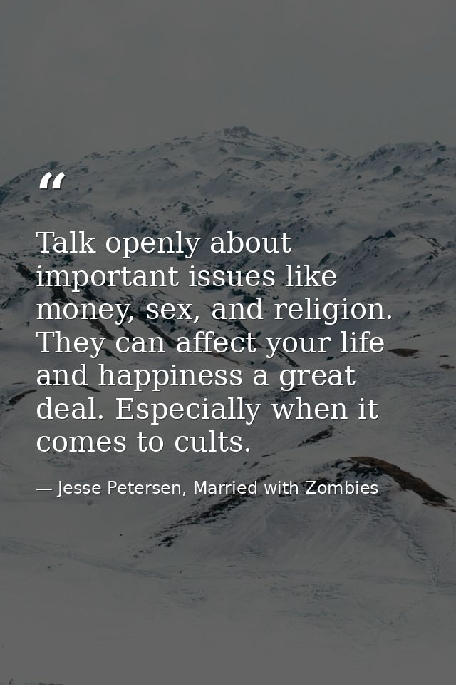 Talk openly about important issues like money, sex, and religion. They can affect your life and happiness a great deal.  — Jesse Petersen, Married with Zombies