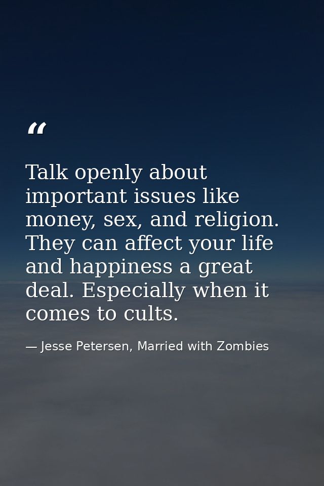 Talk openly about important issues like money, sex, and religion. They can affect your life and happiness a great deal.  — Jesse Petersen, Married with Zombies