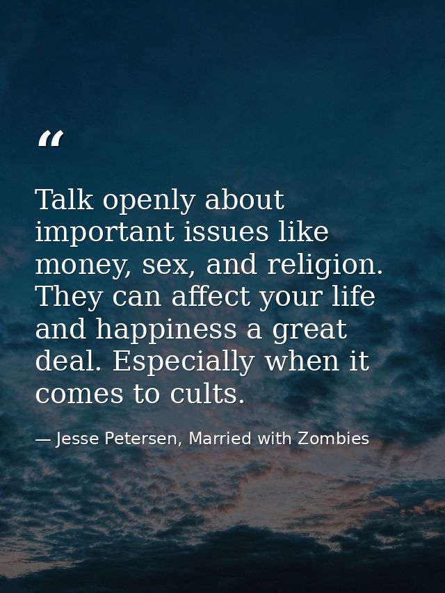 Talk openly about important issues like money, sex, and religion. They can affect your life and happiness a great deal.  — Jesse Petersen, Married with Zombies