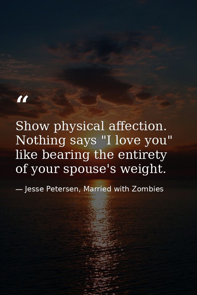 Show physical affection. Nothing says "I love you" like bearing the entirety of your spouse's weight. — Jesse Petersen, Married with Zombies