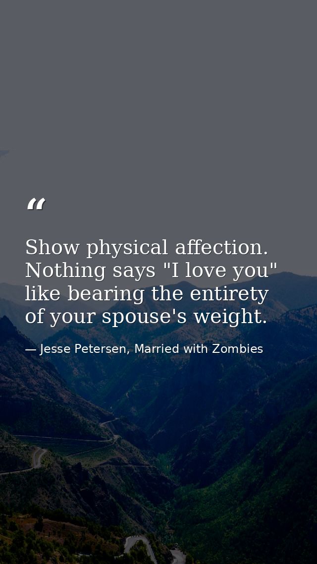 Show physical affection. Nothing says "I love you" like bearing the entirety of your spouse's weight. — Jesse Petersen, Married with Zombies