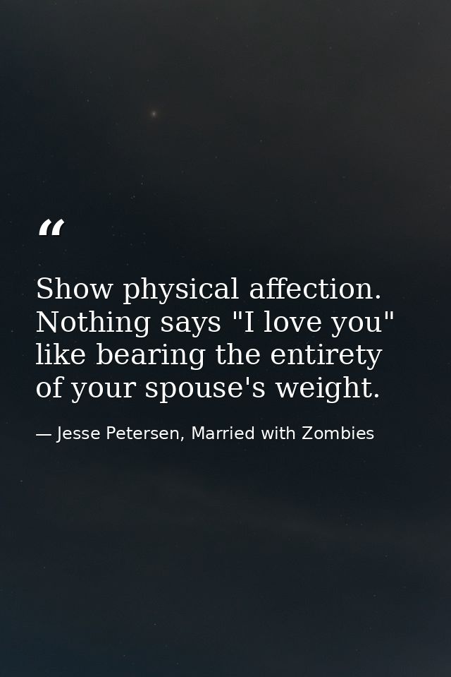 Show physical affection. Nothing says "I love you" like bearing the entirety of your spouse's weight. — Jesse Petersen, Married with Zombies
