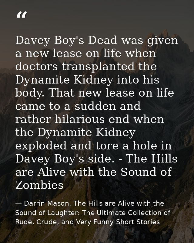 Davey Boy's Dead was given a new lease on life when doctors transplanted the Dynamite Kidney into his body. That new lea — Darrin Mason, The Hills are Alive with the Sound of Laughter: The Ultimate Collection of Rude, Crude, and Very Funny Short Stories
