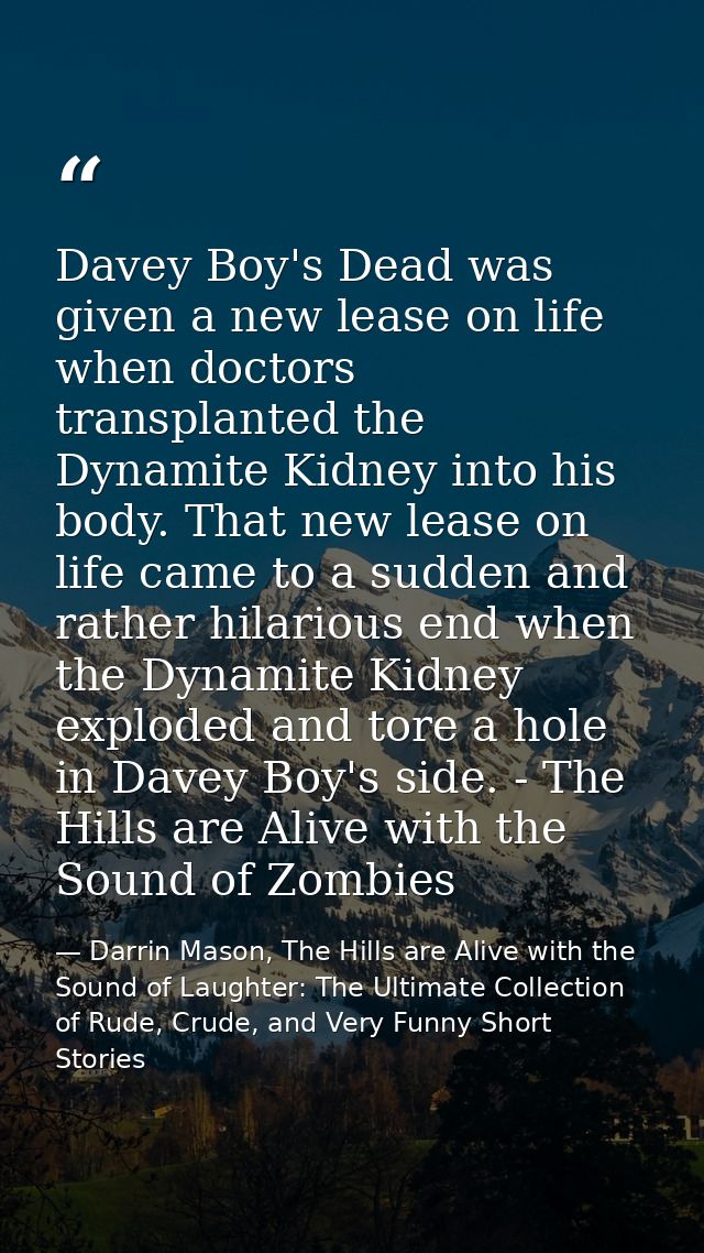 Davey Boy's Dead was given a new lease on life when doctors transplanted the Dynamite Kidney into his body. That new lea — Darrin Mason, The Hills are Alive with the Sound of Laughter: The Ultimate Collection of Rude, Crude, and Very Funny Short Stories