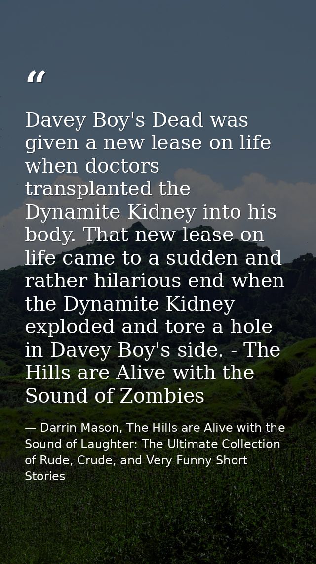 Davey Boy's Dead was given a new lease on life when doctors transplanted the Dynamite Kidney into his body. That new lea — Darrin Mason, The Hills are Alive with the Sound of Laughter: The Ultimate Collection of Rude, Crude, and Very Funny Short Stories