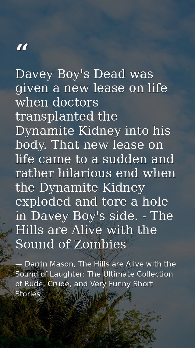Davey Boy's Dead was given a new lease on life when doctors transplanted the Dynamite Kidney into his body. That new lea — Darrin Mason, The Hills are Alive with the Sound of Laughter: The Ultimate Collection of Rude, Crude, and Very Funny Short Stories