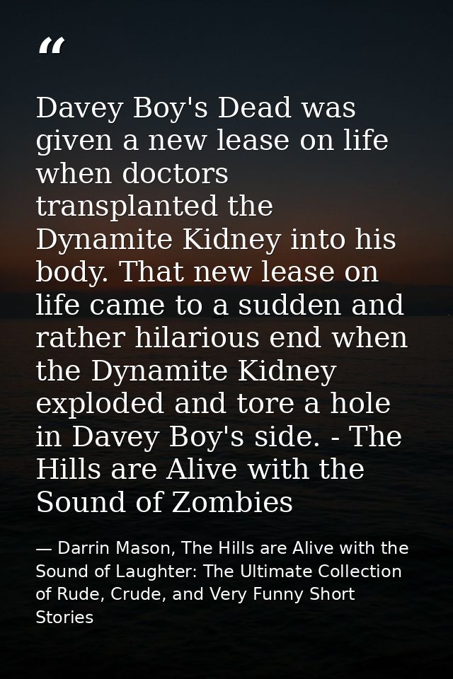 Davey Boy's Dead was given a new lease on life when doctors transplanted the Dynamite Kidney into his body. That new lea — Darrin Mason, The Hills are Alive with the Sound of Laughter: The Ultimate Collection of Rude, Crude, and Very Funny Short Stories