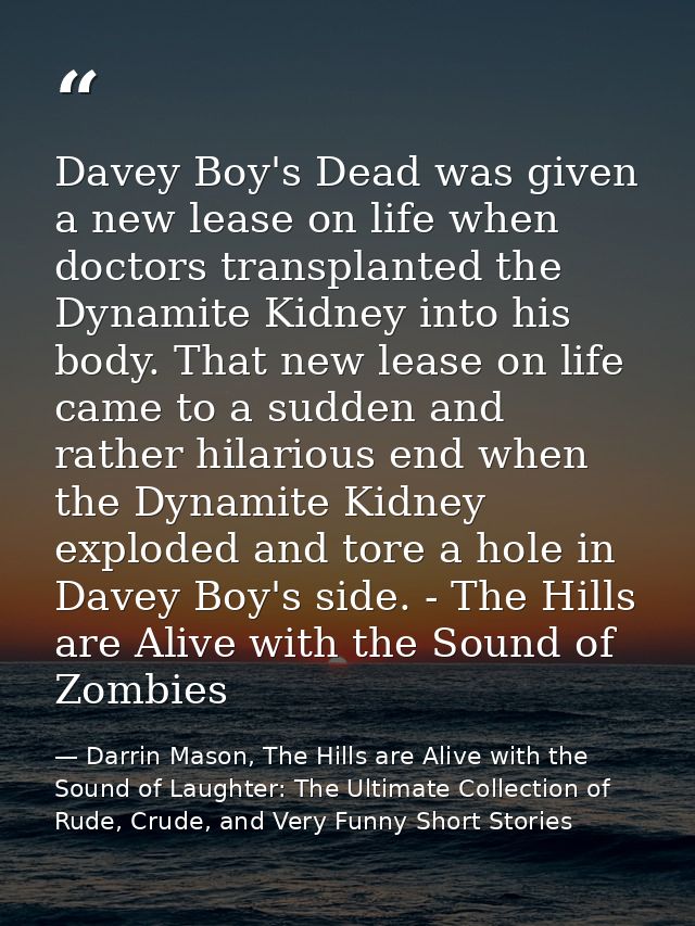 Davey Boy's Dead was given a new lease on life when doctors transplanted the Dynamite Kidney into his body. That new lea — Darrin Mason, The Hills are Alive with the Sound of Laughter: The Ultimate Collection of Rude, Crude, and Very Funny Short Stories