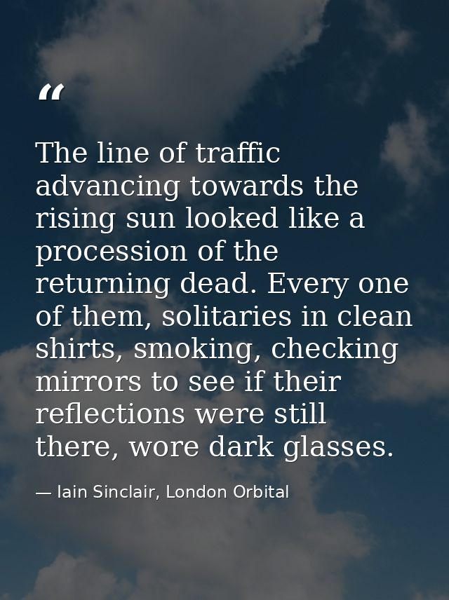 The line of traffic advancing towards the rising sun looked like a procession of the returning dead. Every one of them,  — Iain Sinclair, London Orbital