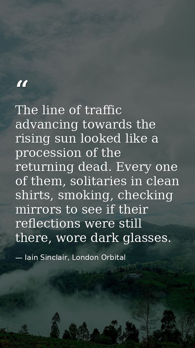 The line of traffic advancing towards the rising sun looked like a procession of the returning dead. Every one of them,  — Iain Sinclair, London Orbital