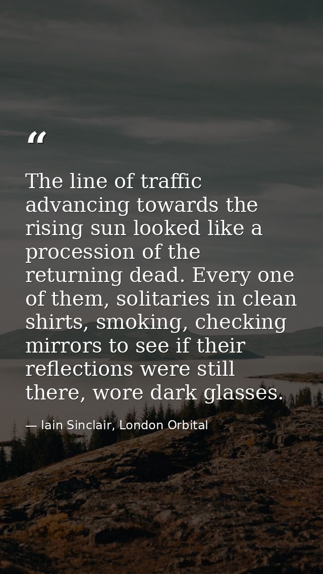 The line of traffic advancing towards the rising sun looked like a procession of the returning dead. Every one of them,  — Iain Sinclair, London Orbital