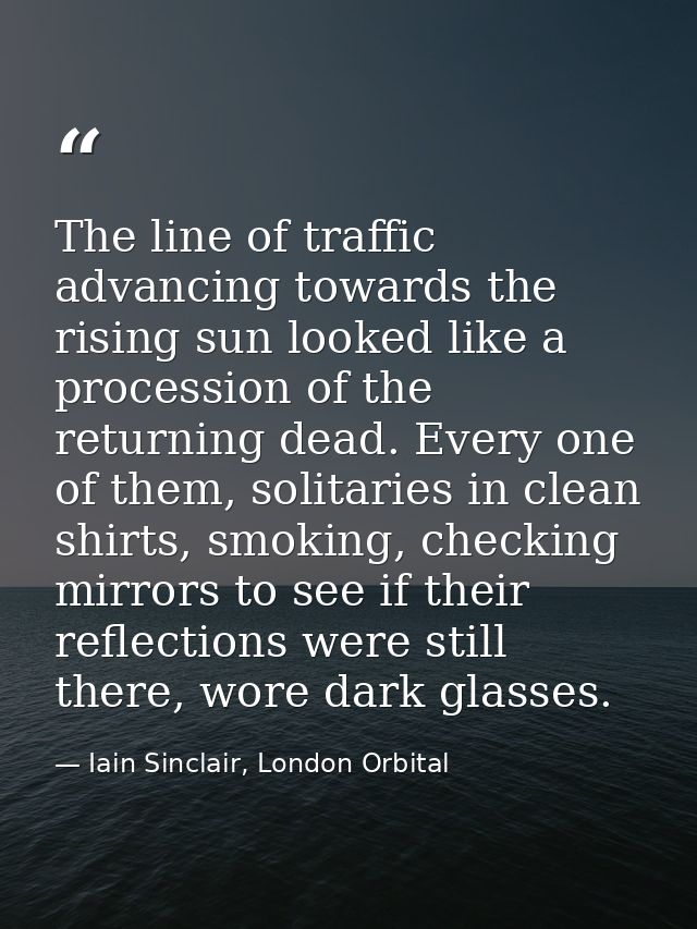The line of traffic advancing towards the rising sun looked like a procession of the returning dead. Every one of them,  — Iain Sinclair, London Orbital