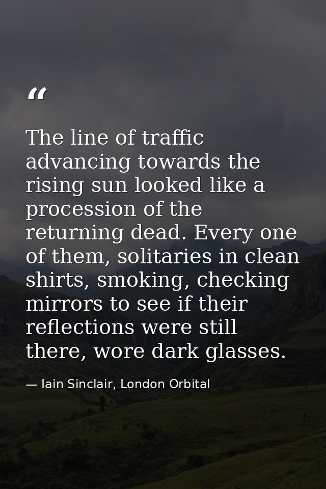 The line of traffic advancing towards the rising sun looked like a procession of the returning dead. Every one of them,  — Iain Sinclair, London Orbital