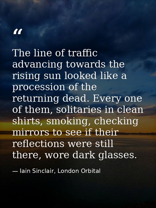 The line of traffic advancing towards the rising sun looked like a procession of the returning dead. Every one of them,  — Iain Sinclair, London Orbital
