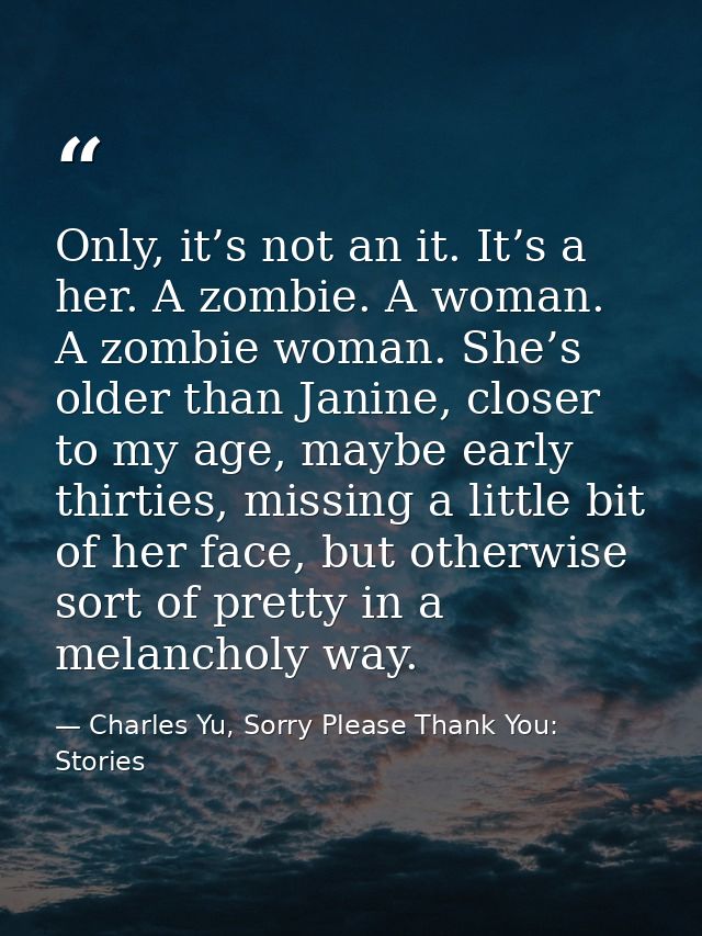 Only, it’s not an it. It’s a her. A zombie. A woman. A zombie woman. She’s older than Janine, closer to my age, maybe ea — Charles Yu, Sorry Please Thank You: Stories