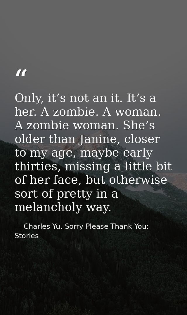 Only, it’s not an it. It’s a her. A zombie. A woman. A zombie woman. She’s older than Janine, closer to my age, maybe ea — Charles Yu, Sorry Please Thank You: Stories