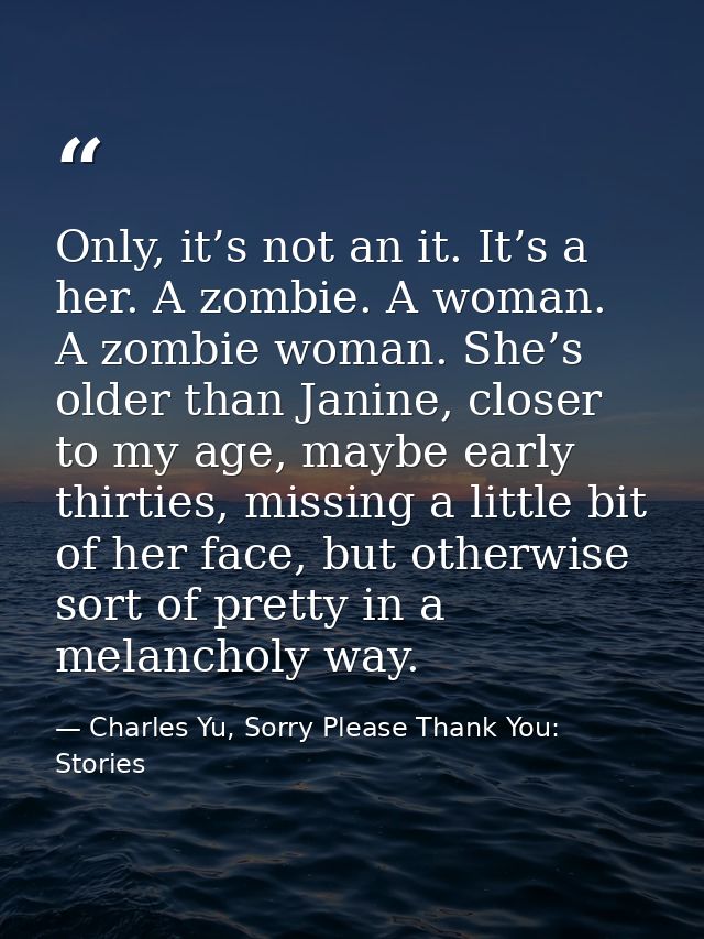 Only, it’s not an it. It’s a her. A zombie. A woman. A zombie woman. She’s older than Janine, closer to my age, maybe ea — Charles Yu, Sorry Please Thank You: Stories
