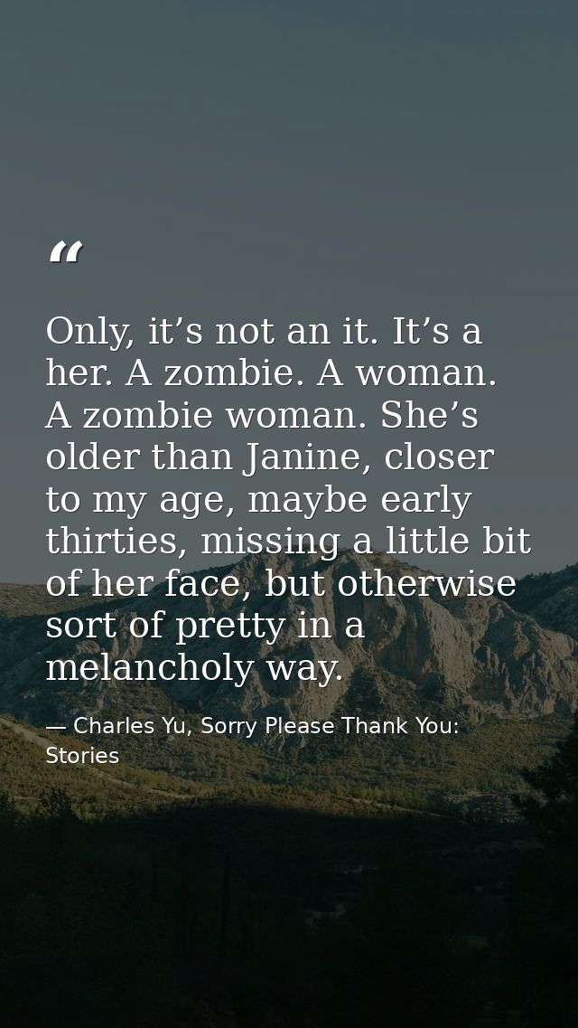 Only, it’s not an it. It’s a her. A zombie. A woman. A zombie woman. She’s older than Janine, closer to my age, maybe ea — Charles Yu, Sorry Please Thank You: Stories