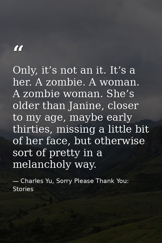 Only, it’s not an it. It’s a her. A zombie. A woman. A zombie woman. She’s older than Janine, closer to my age, maybe ea — Charles Yu, Sorry Please Thank You: Stories