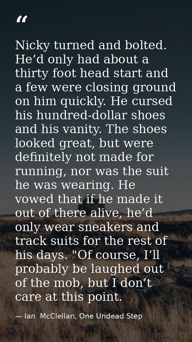 Nicky turned and bolted. He’d only had about a thirty foot head start and a few were closing ground on him quickly. He c — Ian  McClellan, One Undead Step