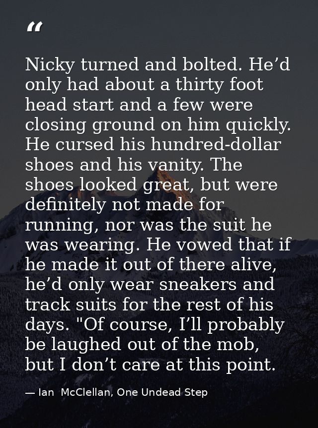 Nicky turned and bolted. He’d only had about a thirty foot head start and a few were closing ground on him quickly. He c — Ian  McClellan, One Undead Step
