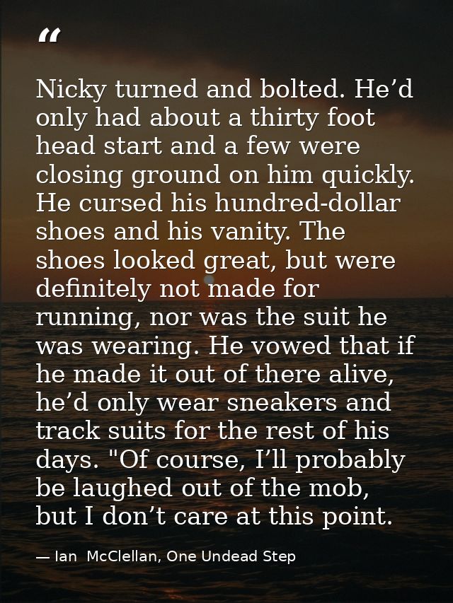 Nicky turned and bolted. He’d only had about a thirty foot head start and a few were closing ground on him quickly. He c — Ian  McClellan, One Undead Step