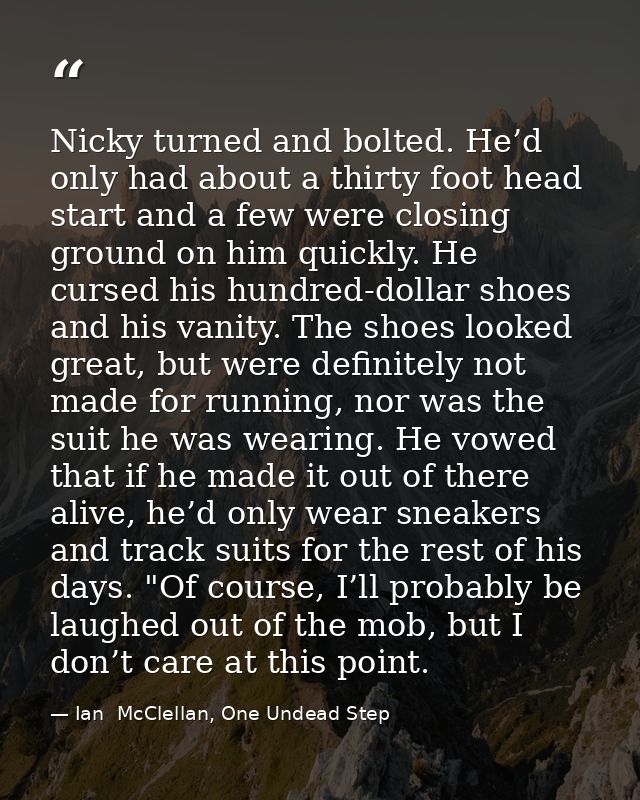 Nicky turned and bolted. He’d only had about a thirty foot head start and a few were closing ground on him quickly. He c — Ian  McClellan, One Undead Step