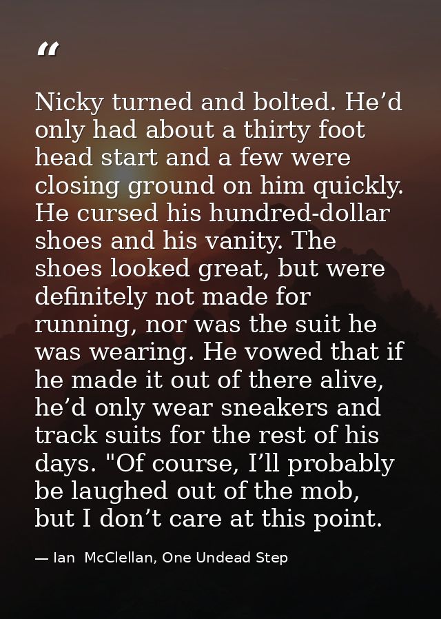 Nicky turned and bolted. He’d only had about a thirty foot head start and a few were closing ground on him quickly. He c — Ian  McClellan, One Undead Step