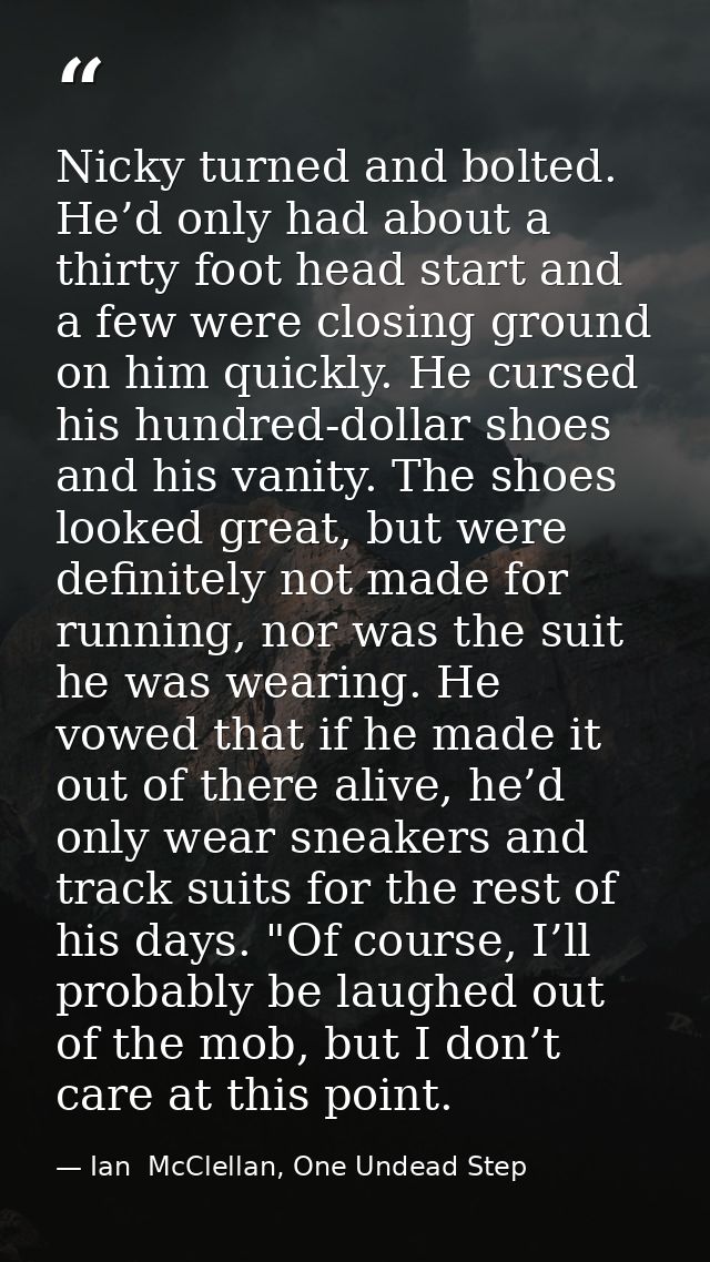 Nicky turned and bolted. He’d only had about a thirty foot head start and a few were closing ground on him quickly. He c — Ian  McClellan, One Undead Step