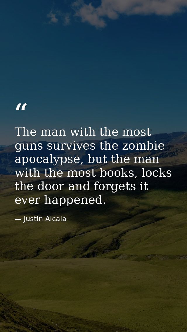 The man with the most guns survives the zombie apocalypse, but the man with the most books, locks the door and forgets i — Justin Alcala
