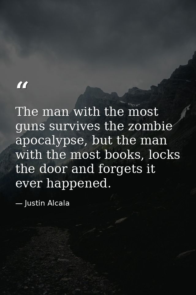 The man with the most guns survives the zombie apocalypse, but the man with the most books, locks the door and forgets i — Justin Alcala