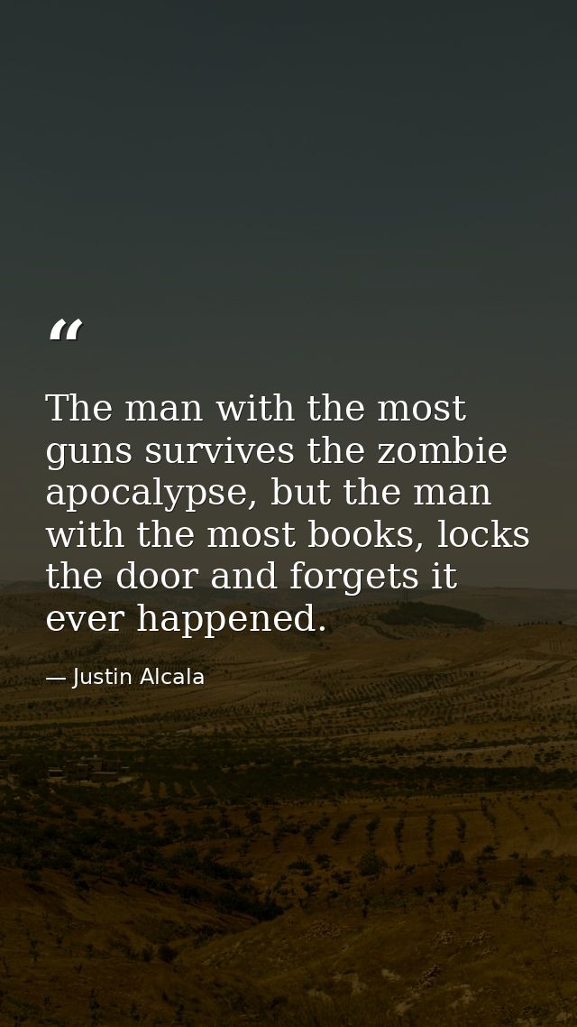 The man with the most guns survives the zombie apocalypse, but the man with the most books, locks the door and forgets i — Justin Alcala