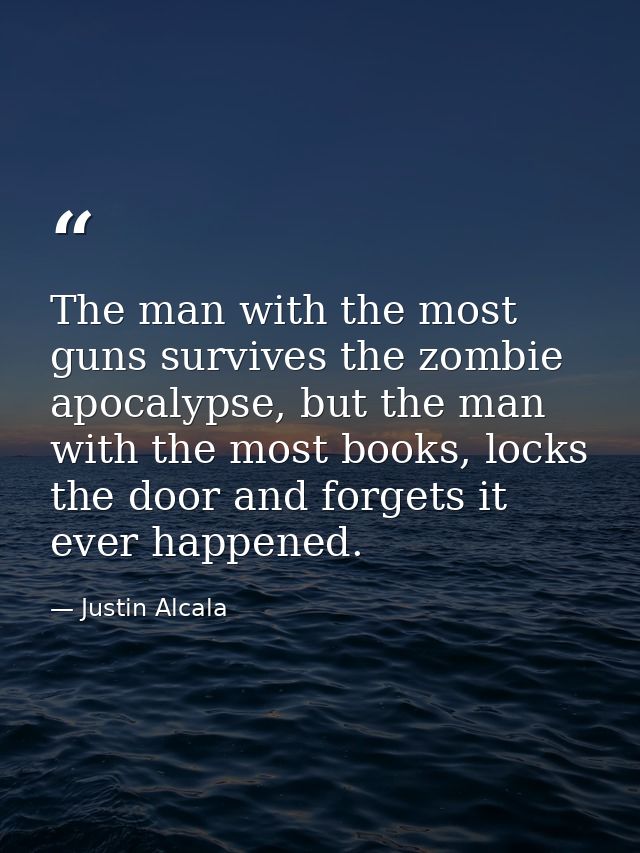 The man with the most guns survives the zombie apocalypse, but the man with the most books, locks the door and forgets i — Justin Alcala