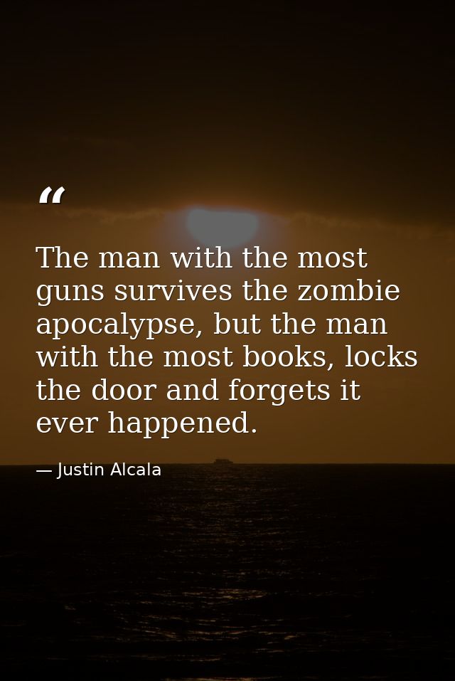 The man with the most guns survives the zombie apocalypse, but the man with the most books, locks the door and forgets i — Justin Alcala