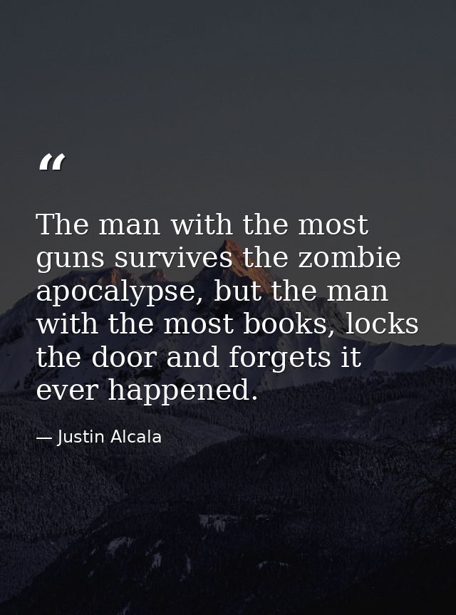 The man with the most guns survives the zombie apocalypse, but the man with the most books, locks the door and forgets i — Justin Alcala