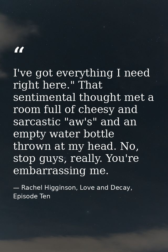 I've got everything I need right here." That sentimental thought met a room full of cheesy and sarcastic "aw's" and an e — Rachel Higginson, Love and Decay, Episode Ten