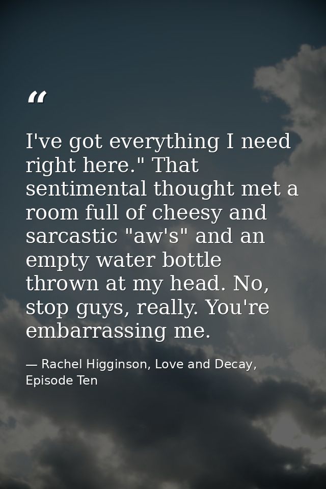 I've got everything I need right here." That sentimental thought met a room full of cheesy and sarcastic "aw's" and an e — Rachel Higginson, Love and Decay, Episode Ten