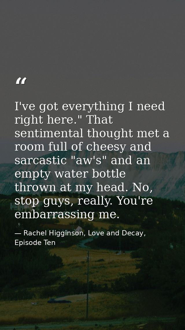 I've got everything I need right here." That sentimental thought met a room full of cheesy and sarcastic "aw's" and an e — Rachel Higginson, Love and Decay, Episode Ten