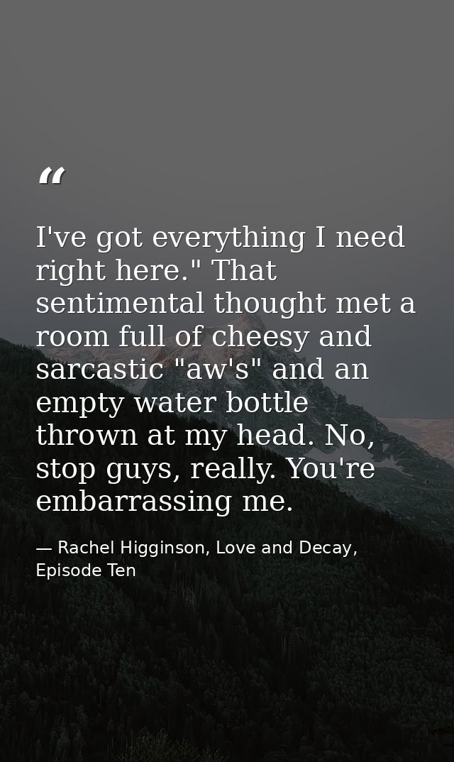 I've got everything I need right here." That sentimental thought met a room full of cheesy and sarcastic "aw's" and an e — Rachel Higginson, Love and Decay, Episode Ten