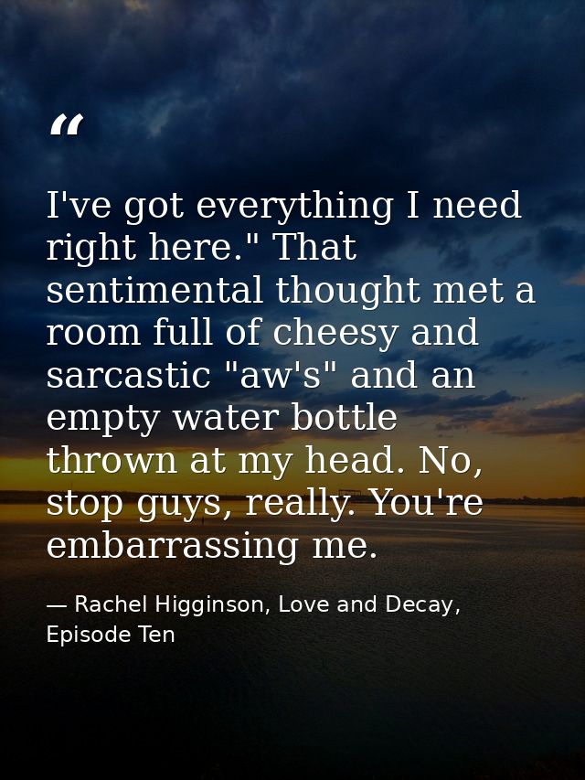 I've got everything I need right here." That sentimental thought met a room full of cheesy and sarcastic "aw's" and an e — Rachel Higginson, Love and Decay, Episode Ten