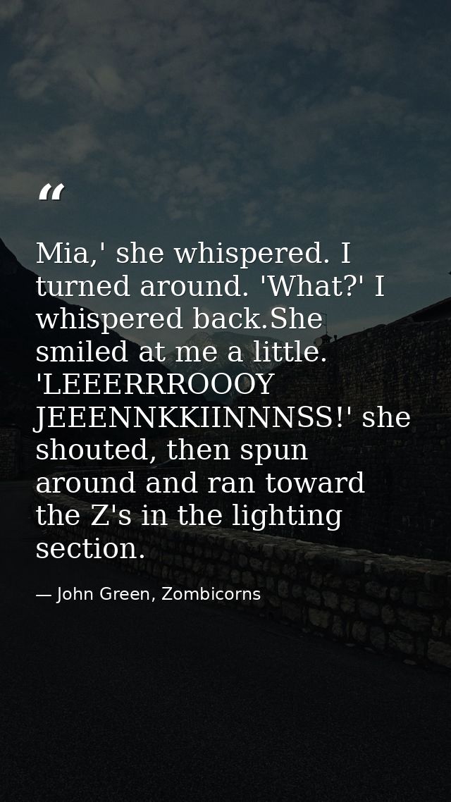 Mia,' she whispered. I turned around. 'What?' I whispered back.She smiled at me a little. 'LEEERRROOOY JEEENNKKIINNNSS!' — John Green, Zombicorns